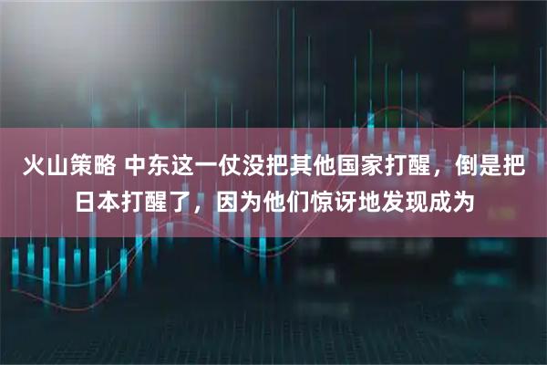 火山策略 中东这一仗没把其他国家打醒，倒是把日本打醒了，因为他们惊讶地发现成为