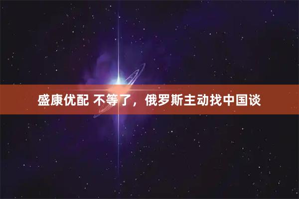 盛康优配 不等了，俄罗斯主动找中国谈