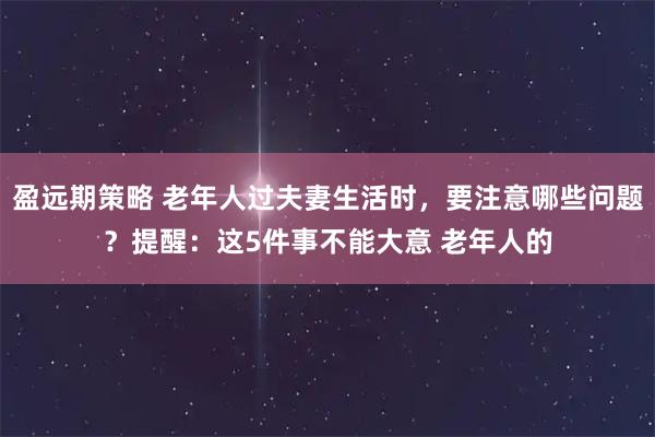 盈远期策略 老年人过夫妻生活时，要注意哪些问题？提醒：这5件事不能大意 老年人的