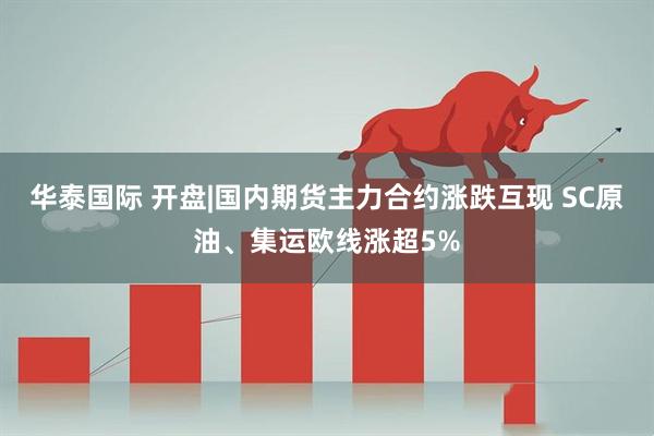 华泰国际 开盘|国内期货主力合约涨跌互现 SC原油、集运欧线涨超5%