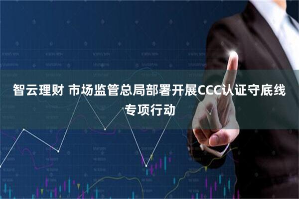 智云理财 市场监管总局部署开展CCC认证守底线专项行动