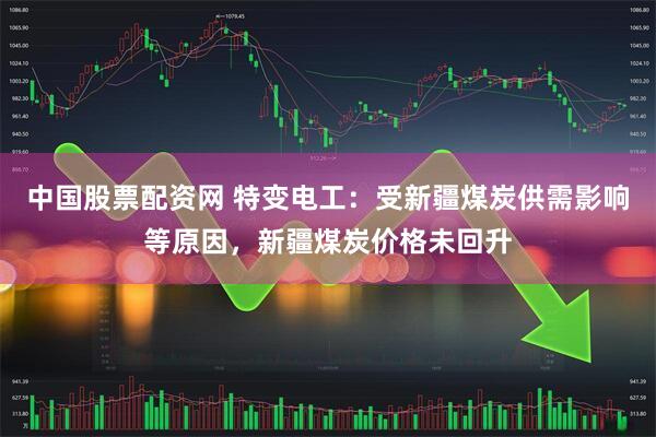 中国股票配资网 特变电工：受新疆煤炭供需影响等原因，新疆煤炭价格未回升