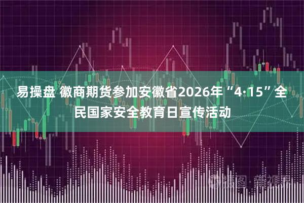 易操盘 徽商期货参加安徽省2026年“4·15”全民国家安全教育日宣传活动