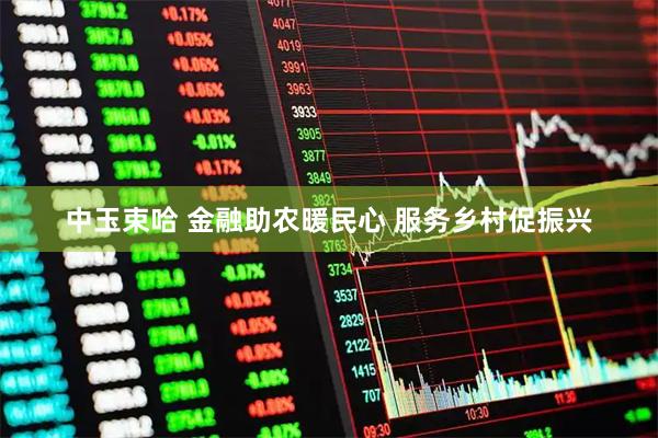 中玉束哈 金融助农暖民心 服务乡村促振兴
