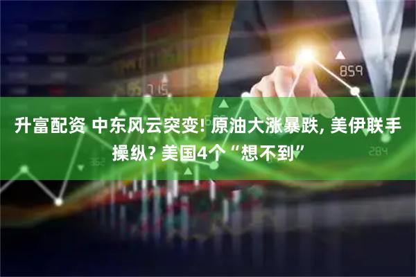 升富配资 中东风云突变! 原油大涨暴跌, 美伊联手操纵? 美国4个“想不到”