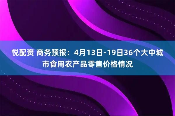 悦配资 商务预报：4月13日-19日36个大中城市食用农产品零售价格情况
