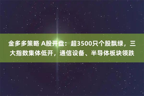 金多多策略 A股开盘：超3500只个股飘绿，三大指数集体低开，通信设备、半导体板块领跌