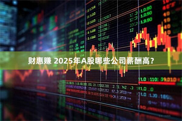 财惠赚 2025年A股哪些公司薪酬高？