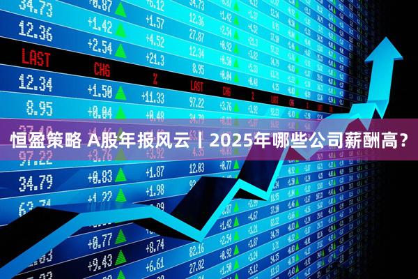 恒盈策略 A股年报风云丨2025年哪些公司薪酬高？