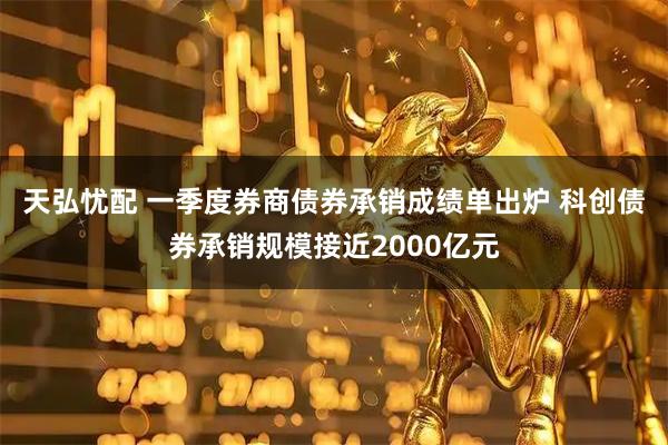 天弘忧配 一季度券商债券承销成绩单出炉 科创债券承销规模接近2000亿元