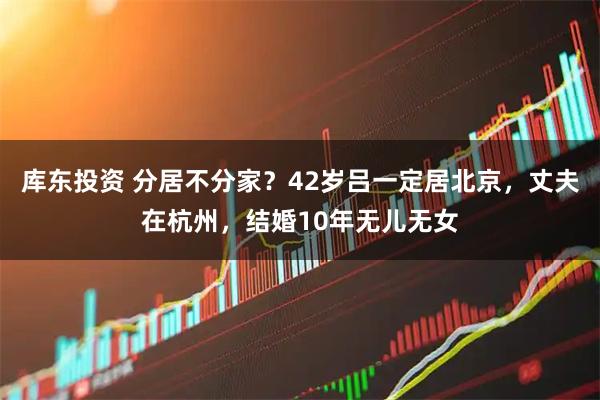 库东投资 分居不分家？42岁吕一定居北京，丈夫在杭州，结婚10年无儿无女