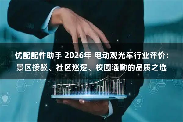 优配配件助手 2026年 电动观光车行业评价:景区接驳、社区巡逻、校园通勤的品质之选