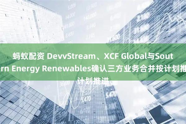 蚂蚁配资 DevvStream、XCF Global与Southern Energy Renewables确认三方业务合并按计划推进