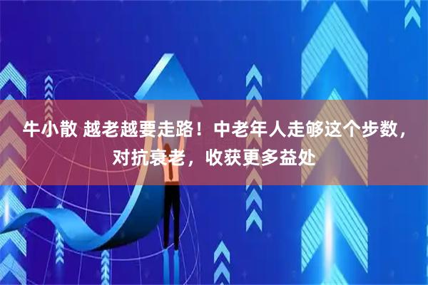 牛小散 越老越要走路！中老年人走够这个步数，对抗衰老，收获更多益处