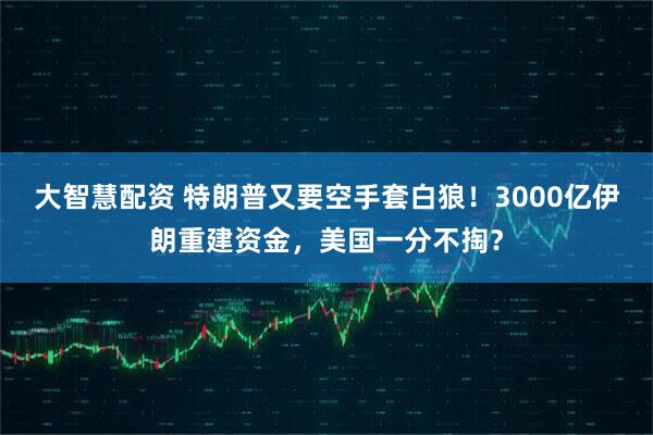 大智慧配资 特朗普又要空手套白狼！3000亿伊朗重建资金，美国一分不掏？