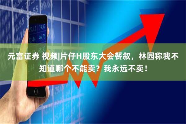 元富证券 视频|片仔H股东大会餐叙，林园称我不知道哪个不能卖？我永远不卖！