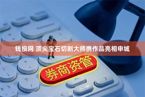 钱投网 顶尖宝石切割大师携作品亮相申城