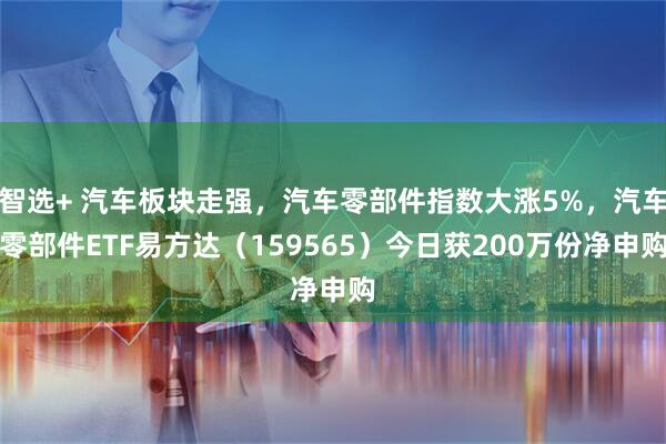 智选+ 汽车板块走强，汽车零部件指数大涨5%，汽车零部件ETF易方达（159565）今日获200万份净申购