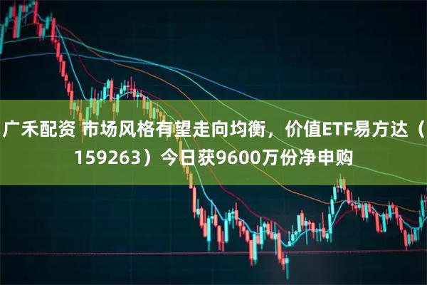 广禾配资 市场风格有望走向均衡，价值ETF易方达（159263）今日获9600万份净申购