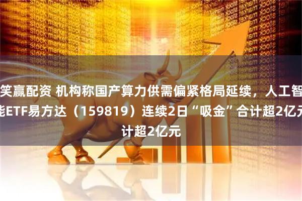 笑赢配资 机构称国产算力供需偏紧格局延续，人工智能ETF易方达（159819）连续2日“吸金”合计超2亿元