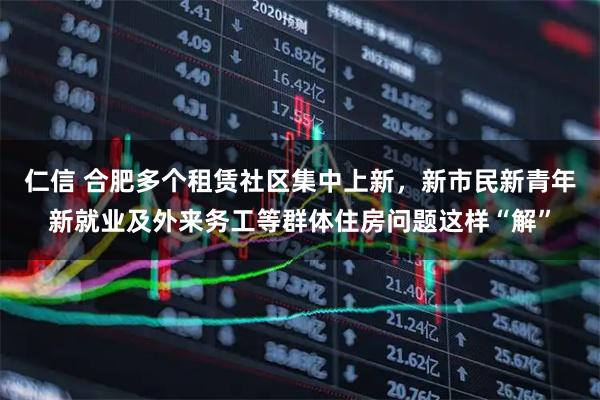 仁信 合肥多个租赁社区集中上新，新市民新青年新就业及外来务工等群体住房问题这样“解”
