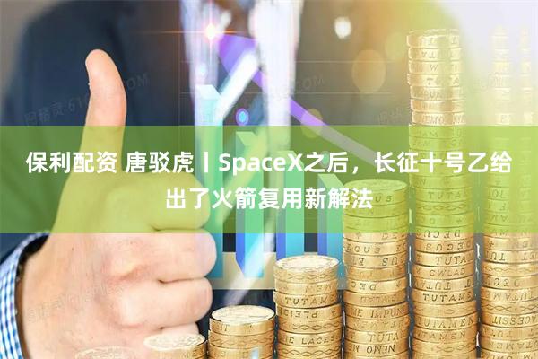 保利配资 唐驳虎丨SpaceX之后，长征十号乙给出了火箭复用新解法