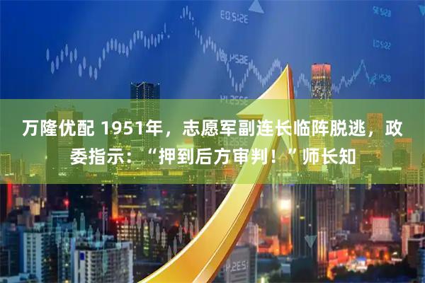 万隆优配 1951年，志愿军副连长临阵脱逃，政委指示：“押到后方审判！”师长知