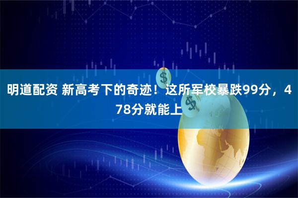 明道配资 新高考下的奇迹！这所军校暴跌99分，478分就能上