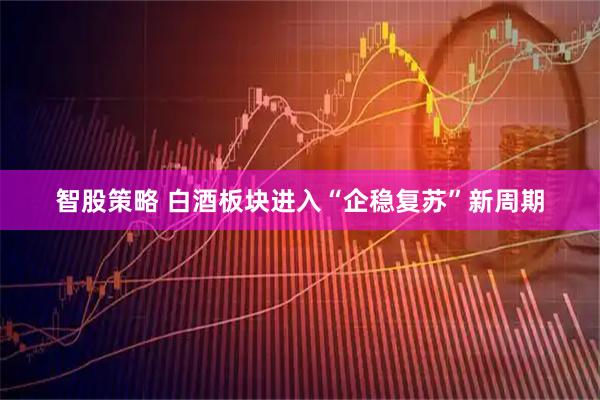 智股策略 白酒板块进入“企稳复苏”新周期
