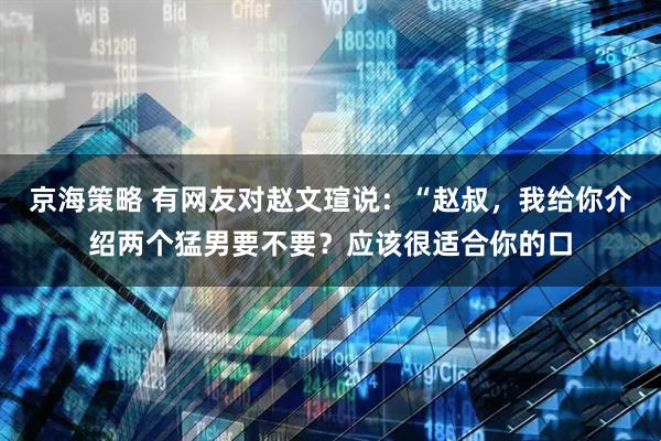 京海策略 有网友对赵文瑄说：“赵叔，我给你介绍两个猛男要不要？应该很适合你的口