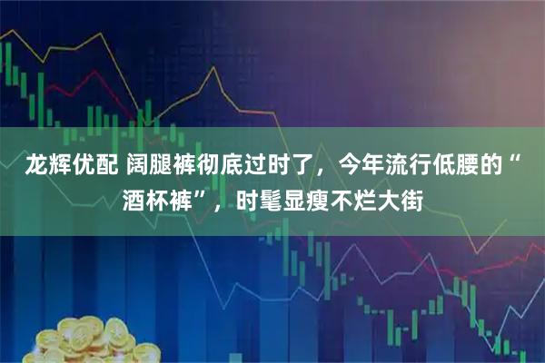 龙辉优配 阔腿裤彻底过时了，今年流行低腰的“酒杯裤”，时髦显瘦不烂大街