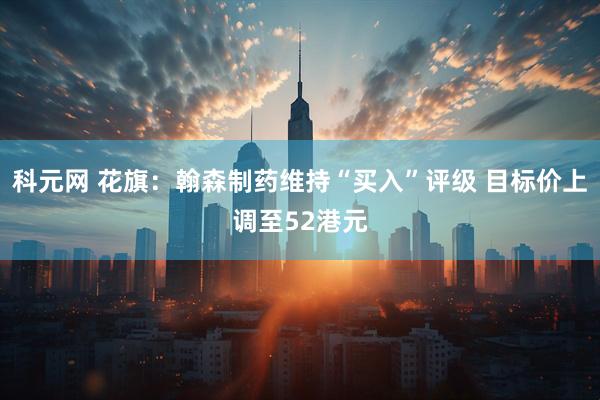科元网 花旗：翰森制药维持“买入”评级 目标价上调至52港元